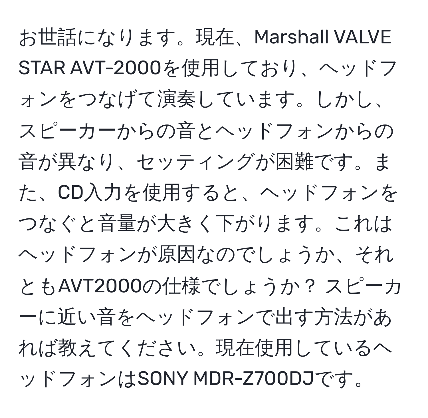 お世話になります。現在、Marshall VALVE STAR AVT-2000を使用しており、ヘッドフォンをつなげて演奏しています。しかし、スピーカーからの音とヘッドフォンからの音が異なり、セッティングが困難です。また、CD入力を使用すると、ヘッドフォンをつなぐと音量が大きく下がります。これはヘッドフォンが原因なのでしょうか、それともAVT2000の仕様でしょうか？ スピーカーに近い音をヘッドフォンで出す方法があれば教えてください。現在使用しているヘッドフォンはSONY MDR-Z700DJです。