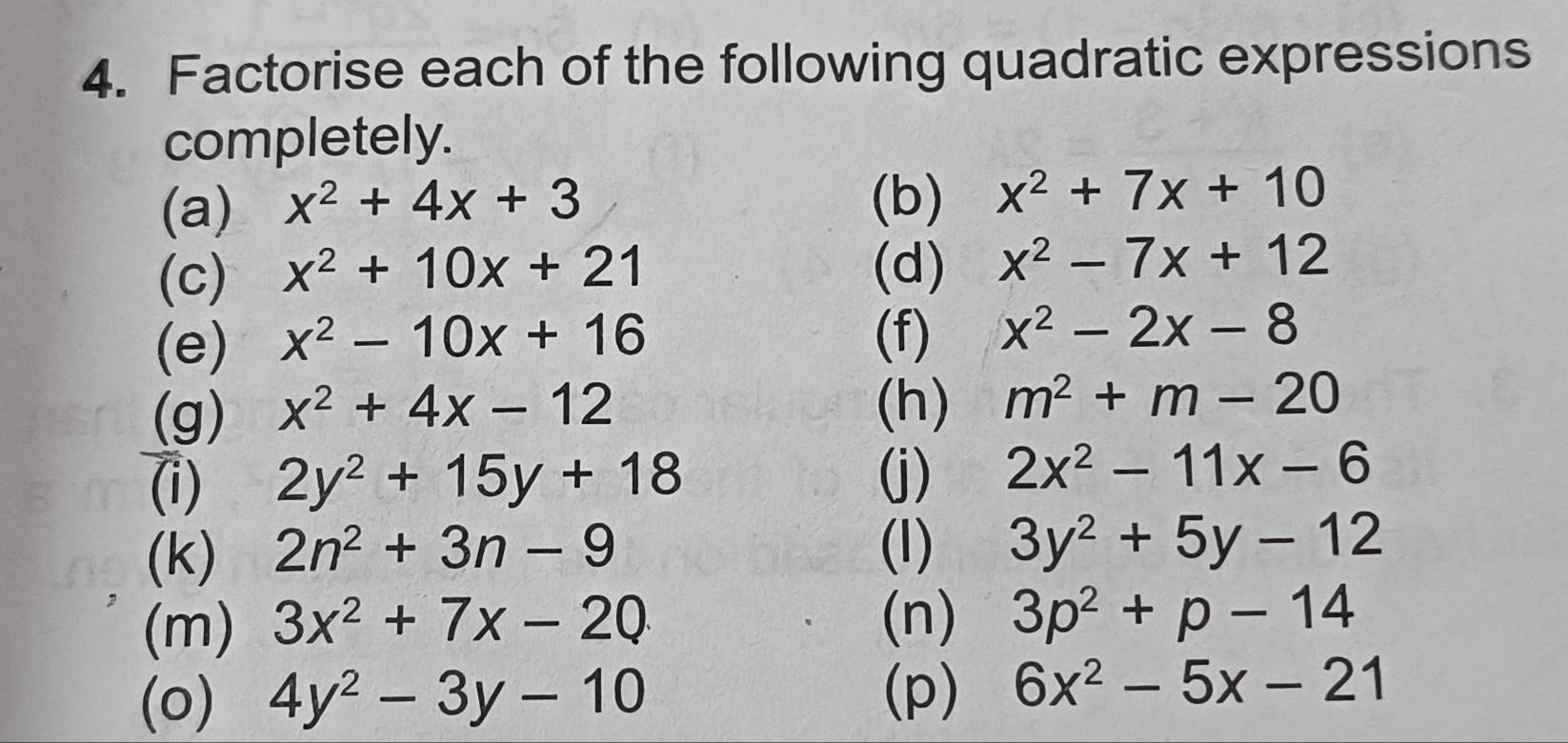 Factorise each of the following quadratic expressions 
completely. 
(a) x^2+4x+3 (b) x^2+7x+10
(c) x^2+10x+21 (d) x^2-7x+12
(e) x^2-10x+16
(f) x^2-2x-8
(g) x^2+4x-12
(h) m^2+m-20
(i) 2y^2+15y+18 (j) 2x^2-11x-6
(k) 2n^2+3n-9 (I) 3y^2+5y-12
(m) 3x^2+7x-20 (n) 3p^2+p-14
(o) 4y^2-3y-10
(p) 6x^2-5x-21