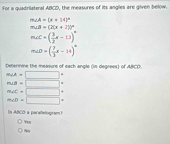 For a quadrilateral ABCD, the measures of its angles are given below.
m∠ A=(x+14)^circ 
m∠ B=(2(x+2))^circ 
m∠ C=( 3/2 x-13)^circ 
m∠ D=( 7/3 x-14)^circ 
Determine the measure of each angle (in degrees) of ABCD.
m∠ A=
| 。
m∠ B=
frac  _ 。
m∠ C= =□ 。
m∠ D=□°
Is ABCD a parallelogram?
Yes
No