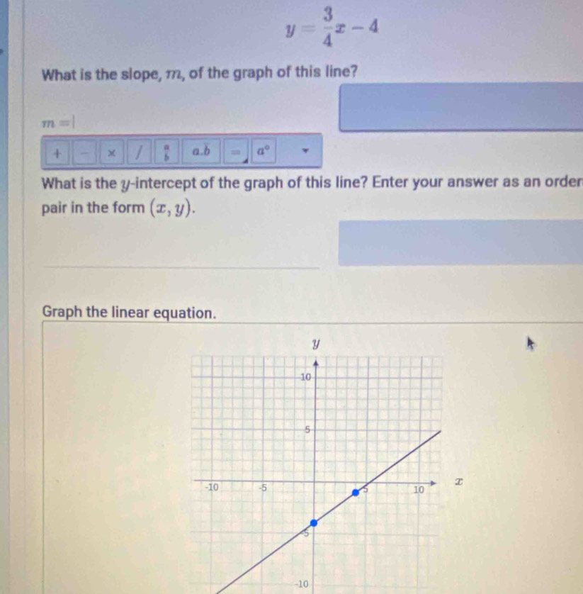 y= 3/4 x-4
What is the slope, 1, of the graph of this line?
m=|
+ × / a. overline b = a°
What is the y-intercept of the graph of this line? Enter your answer as an order 
pair in the form (x,y). 
Graph the linear equation.
x
-10