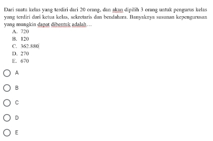 Dari suatu kelas yang terdiri dari 20 orang, dan akan dipilih 3 orang untuk pengurus kelas
yang terdiri dari ketua kelas, sekretaris dan bendahara. Banyaknya susunan kepengurusan
yang mungkin dapat dibentuk adalah…
A. 720
B. 120
C. 362.880
D. 270
E. 670
A
B
C
D
E