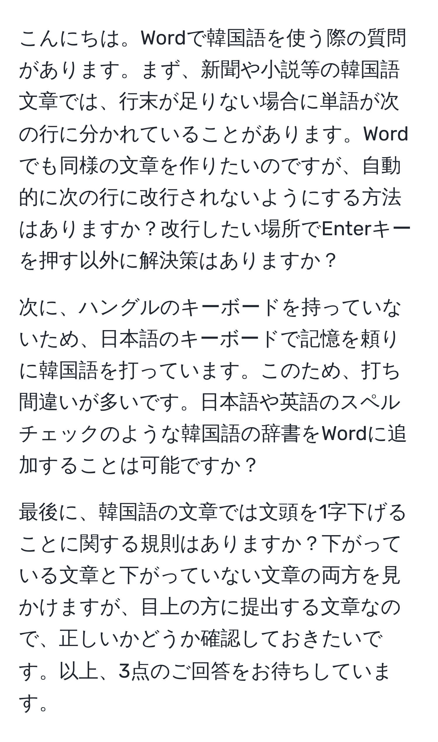 こんにちは。Wordで韓国語を使う際の質問があります。まず、新聞や小説等の韓国語文章では、行末が足りない場合に単語が次の行に分かれていることがあります。Wordでも同様の文章を作りたいのですが、自動的に次の行に改行されないようにする方法はありますか？改行したい場所でEnterキーを押す以外に解決策はありますか？

次に、ハングルのキーボードを持っていないため、日本語のキーボードで記憶を頼りに韓国語を打っています。このため、打ち間違いが多いです。日本語や英語のスペルチェックのような韓国語の辞書をWordに追加することは可能ですか？

最後に、韓国語の文章では文頭を1字下げることに関する規則はありますか？下がっている文章と下がっていない文章の両方を見かけますが、目上の方に提出する文章なので、正しいかどうか確認しておきたいです。以上、3点のご回答をお待ちしています。