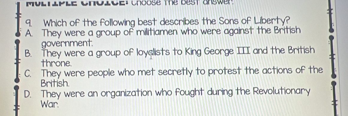 MUlllplE CNolcE: Choose the dest answer
9. Which of the following best describes the Sons of Liberty?
A. They were a group of militiamen who were against the British
government.
B. They were a group of loyalists to King George III and the British
throne.
C. They were people who met secretly to protest the actions of the
British.
D. They were an organization who fought during the Revolutionary
War.