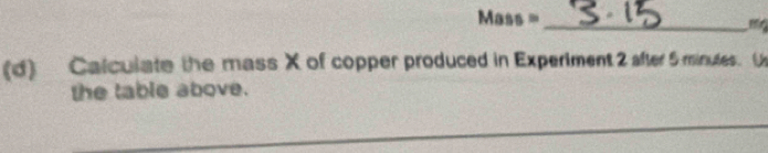 Mass =_
mg
(d) Calculate the mass X of copper produced in Experiment 2 after 5 minutes. ( 
the table above. 
_