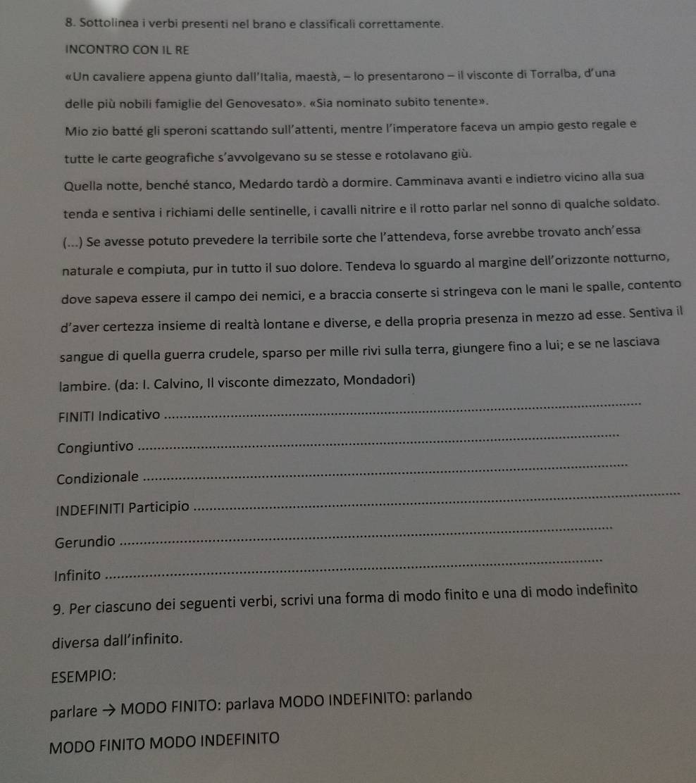 Sottolinea i verbi presenti nel brano e classificali correttamente.
INCONTRO CON IL RE
«Un cavaliere appena giunto dall’Italia, maestà, - lo presentarono - il visconte di Torralba, d’una
delle più nobili famiglie del Genovesato». «Sia nominato subito tenente».
Mio zio batté gli speroni scattando sull’attenti, mentre l’imperatore faceva un ampio gesto regale e
tutte le carte geografiche s’avvolgevano su se stesse e rotolavano giù.
Quella notte, benché stanco, Medardo tardò a dormire. Camminava avanti e indietro vicino alla sua
tenda e sentiva i richiami delle sentinelle, i cavalli nitrire e il rotto parlar nel sonno di qualche soldato.
(...) Se avesse potuto prevedere la terribile sorte che l’attendeva, forse avrebbe trovato anch’essa
naturale e compiuta, pur in tutto il suo dolore. Tendeva lo sguardo al margine dell’orizzonte notturno,
dove sapeva essere il campo dei nemici, e a braccia conserte si stringeva con le mani le spalle, contento
d’aver certezza insieme di realtà lontane e diverse, e della propria presenza in mezzo ad esse. Sentiva il
sangue di quella guerra crudele, sparso per mille rivi sulla terra, giungere fino a lui; e se ne lasciava
lambire. (da: I. Calvino, Il visconte dimezzato, Mondadori)
FINITI Indicativo
_
Congiuntivo
_
Condizionale
_
INDEFINITI Participio
_
Gerundio
_
Infinito
_
9. Per ciascuno dei seguenti verbi, scrivi una forma di modo finito e una di modo indefinito
diversa dall’infinito.
ESEMPIO:
parlare → MODO FINITO: parlava MODO INDEFINITO: parlando
MODO FINITO MODO INDEFINITO