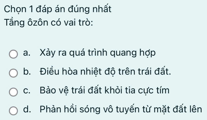 Chọn 1 đáp án đúng nhất
Tầng ôzôn có vai trò:
a. Xảy ra quá trình quang hợp
b. Điều hòa nhiệt độ trên trái đất.
c. Bảo vệ trái đất khỏi tia cực tím
d. Phản hồi sóng vô tuyến từ mặt đất lên