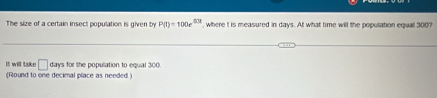 The size of a certain insect population is given by P(t)=100e^(0.3t) , where t is measured in days. At what time will the population equal 300? 
It will take □ days for the population to equal 300
(Round to one decimal place as needed.)