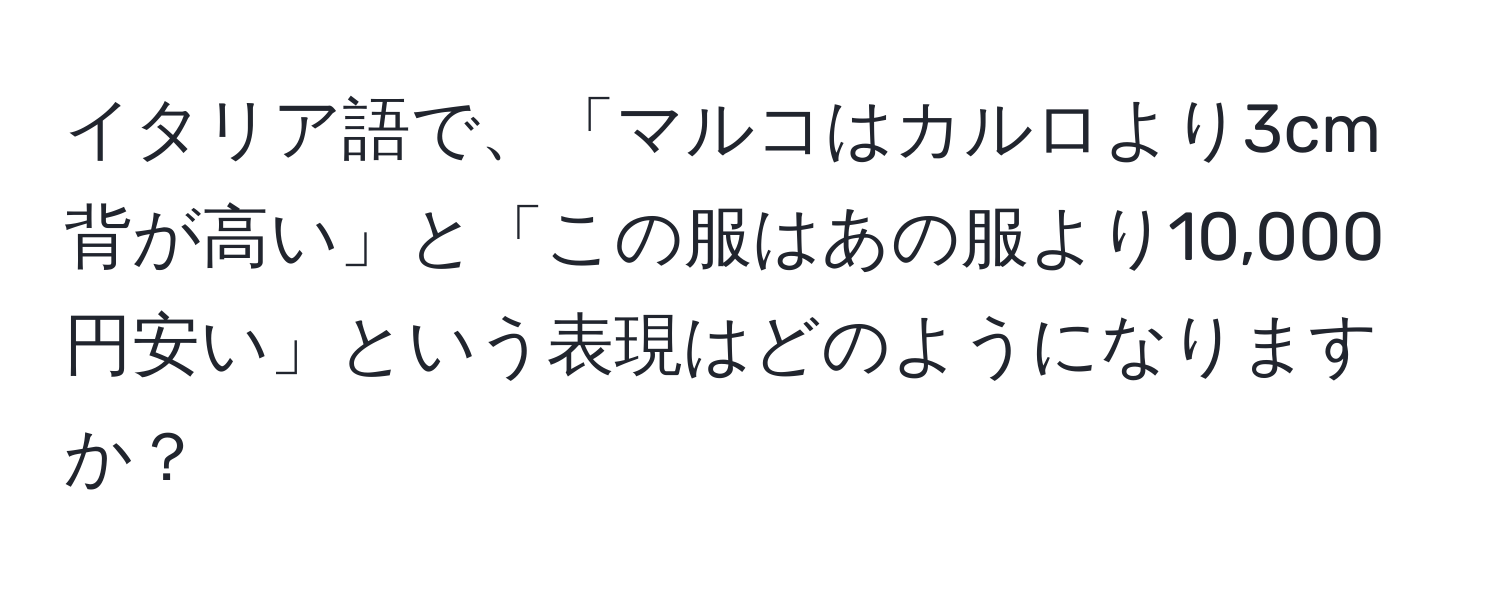 イタリア語で、「マルコはカルロより3cm背が高い」と「この服はあの服より10,000円安い」という表現はどのようになりますか？