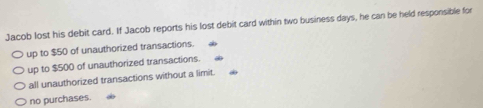 Jacob lost his debit card. If Jacob reports his lost debit card within two business days, he can be held responsible for
up to $50 of unauthorized transactions.
up to $500 of unauthorized transactions.
all unauthorized transactions without a limit.
no purchases.