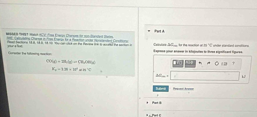 MISSED THIS? Watch KCV: Free Energy Changes for non-Standard States, 
IWE: Calculating Change in Free Energy for a Reaction under Nonstandard Conditions; 
Read Sections 18.8, 18.9, 18.10. You can click on the Review link to access the section in Calculate △ G_mn
your eText. for the reaction at 25°C under standard conditions 
Express your answer in kilojoules to three significant figures. 
Consider the following reaction:
CO(g)+2H_2(g)leftharpoons CH_3OH(g) 19o AΣφ
?
K_p=2.26* 10^4 at 25°C
△ G_rm=
kJ
Submit Request Answer 
, 
Part B 
Part C