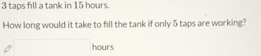 3 taps fill a tank in 15 hours. 
How long would it take to fill the tank if only 5 taps are working?
□ hours