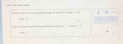 Fill in the blanks below. 
Find the slope of the line passing through the points (7,9) and (-7,9).  □ /□   □  □ /□   Undefined 
slope: □ 
× 
Find the slope of the line passing through the points (1,-7) and (6,-7)
slope :