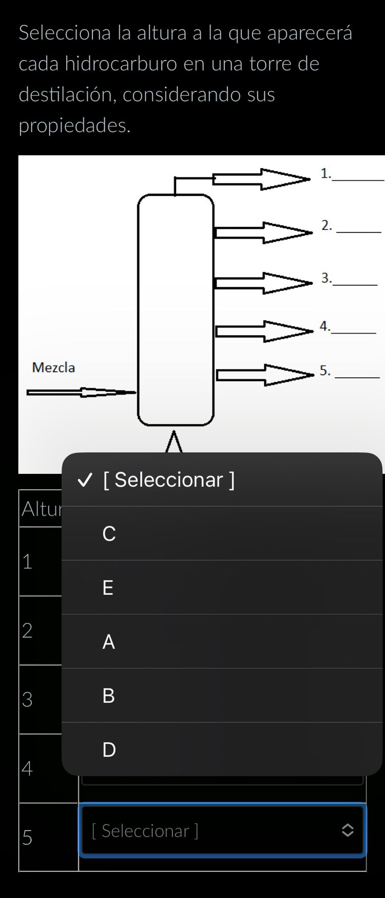 Selecciona la altura a la que aparecerá 
cada hidrocarburo en una torre de 
destilación, considerando sus 
propiedades. 
_ 
_ 
3._ 
_ 
[ Seleccionar ] 
Altur 
1 
2 
A 
3 
B 
4 
5 [ Seleccionar ]