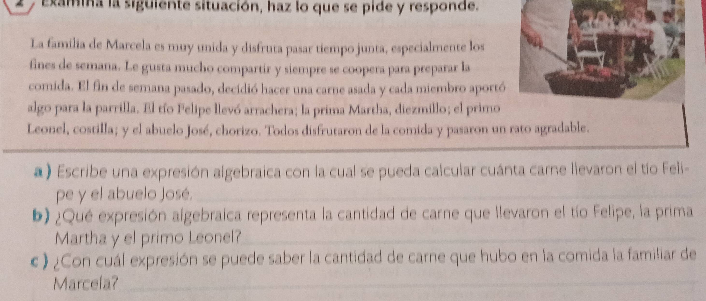 Examina la siguiente situación, haz lo que se pide y responde. 
La família de Marcela es muy unida y disfruta pasar tiempo junta, especialmente los 
fines de semana. Le gusta mucho compartir y siempre se coopera para preparar la 
comida. El fin de semana pasado, decidió hacer una carne asada y cada miembro aportó 
algo para la parrilla. El tío Felipe llevó arrachera; la prima Martha, diezmillo; el primo 
Leonel, costilla; y el abuelo José, chorizo. Todos disfrutaron de la comida y pasaron un rato agradable. 
a) Escribe una expresión algebraica con la cual se pueda calcular cuánta carne llevaron el tío Feli- 
pe y el abuelo José._ 
_ 
b) ¿Qué expresión algebraica representa la cantidad de carne que llevaron el tío Felipe, la prima 
Martha y el primo Leonel?_ 
« ) ¿Con cuál expresión se puede saber la cantidad de carne que hubo en la comida la familiar de 
Marcela?_