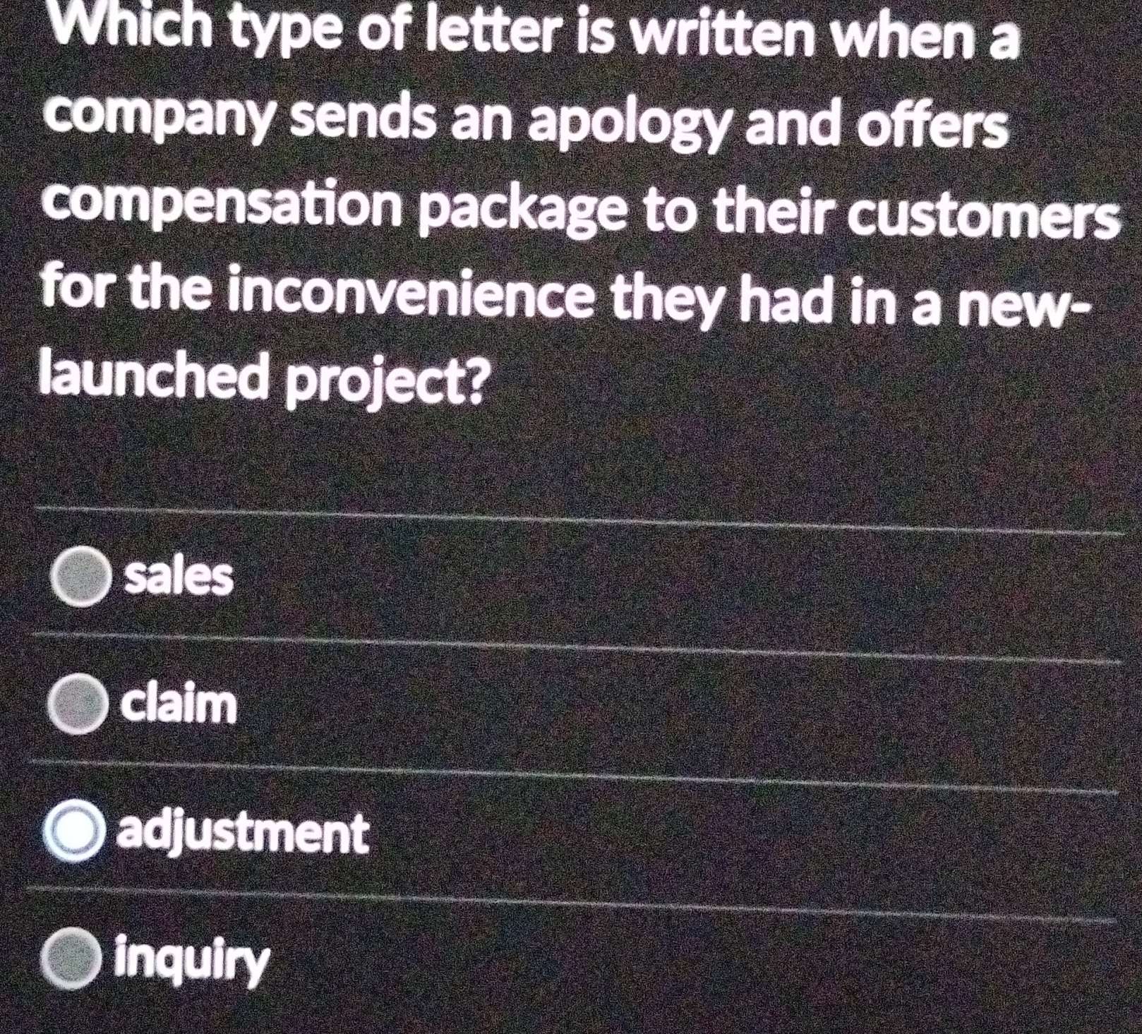 Which type of letter is written when a
company sends an apology and offers
compensation package to their customers
for the inconvenience they had in a new-
launched project?
sales
claim
adjustment
inquiry