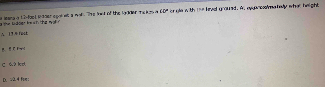 a leans a 12-foot ladder against a wall. The foot of the ladder makes a 60° angle with the level ground. At approximately what height
s the ladder touch the wall?
A. 13.9 feet
B. 6.0 feet
C. 6.9 feet
D. 10.4 feet