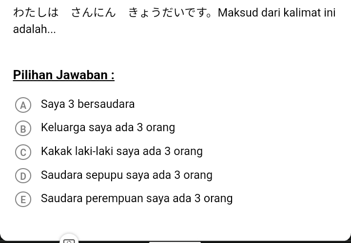 わたしは さんにん きょうだいです。Maksud dari kalimat ini
adalah...
Pilihan Jawaban :
A Saya 3 bersaudara
B Keluarga saya ada 3 orang
c Kakak laki-laki saya ada 3 orang
D Saudara sepupu saya ada 3 orang
E Saudara perempuan saya ada 3 orang