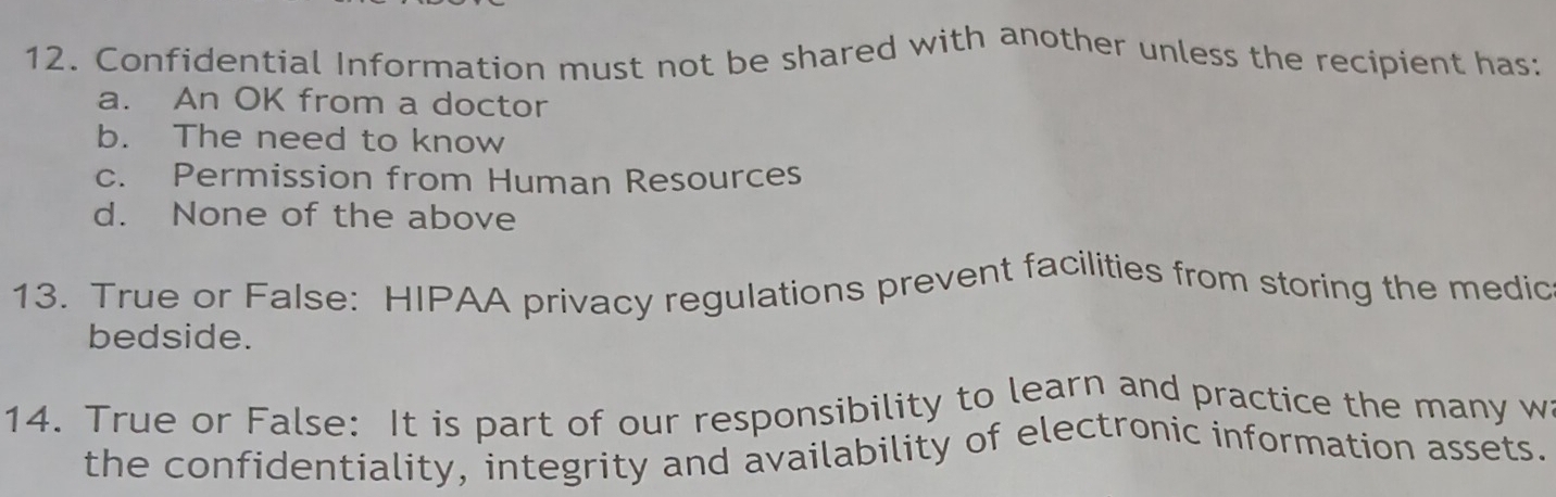 Confidential Information must not be shared with another unless the recipient has:
a. An OK from a doctor
b. The need to know
c. Permission from Human Resources
d. None of the above
13. True or False: HIPAA privacy regulations prevent facilities from storing the medic
bedside.
14. True or False: It is part of our responsibility to learn and practice the many wa
the confidentiality, integrity and availability of electronic information assets.