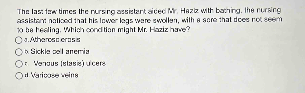 The last few times the nursing assistant aided Mr. Haziz with bathing, the nursing
assistant noticed that his lower legs were swollen, with a sore that does not seem
to be healing. Which condition might Mr. Haziz have?
a. Atherosclerosis
b. Sickle cell anemia
c. Venous (stasis) ulcers
d.Varicose veins