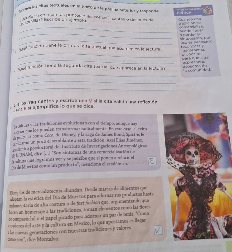 Subraya las citas textuales en el texto de la página anterior y responde.
INTERCULTURALIDAD
CRÍTICA
¿Dónde se colocan los puntos o las comas?, ¿antes o después de
las comillas? Escribe un ejemplo. Cuando una
tradición se
_comercializa,
_
puede llegar
a perder su
_
simbolismo, por
eso es necesario
reconocer y
_
¿ Qué función tiene la primera cita textual que aparece en la lectura? mantener su
propósito,
_
para que siga
expresando
_
¿Qué función tiene la segunda cita textual que aparece en la lectura? aspectos de
la comunidad.
_
_
12. Lee los fragmentos y escribe una V si la cíta valida una reflexión
o una E si ejemplifica lo que se dice.
La cultura y las tradiciones evolucionan con el tiempo, aunque hay
sucesos que los pueden transformar radicalmente. En este caso, el éxito
de películas como Coco, de Disney, y la saga de James Bond, Spectre, le
cambiaron un poco el semblante a esta tradición. Axel Elías Jiménez,
académico posdoctoral del Instituto de Investigaciones Antropológicas
de la UNAM, dice [.] “Son síntomas de una comercialización de
la cultura que logramos ver y se percibe que sí ponen a relucir el
Día de Muertos como un producto", menciona el académico.
Ejemplos de mercadotecnia abundan. Desde marcas de alimentos que
adoptan la estética del Día de Muertos para adornar sus productos hasta
indumentaria de alta costura o de fast fashion que, argumentando que
hacen un homenaje a las tradiciones, toman elementos como las flores
de cempasúchil o el papel picado para adornar un par de tenis. “Como
creadores del arte y la cultura en México, lo que apostamos es llegar
a las nuevas generaciones con nuestras tradiciones y valores
como son", dice Montalvo.