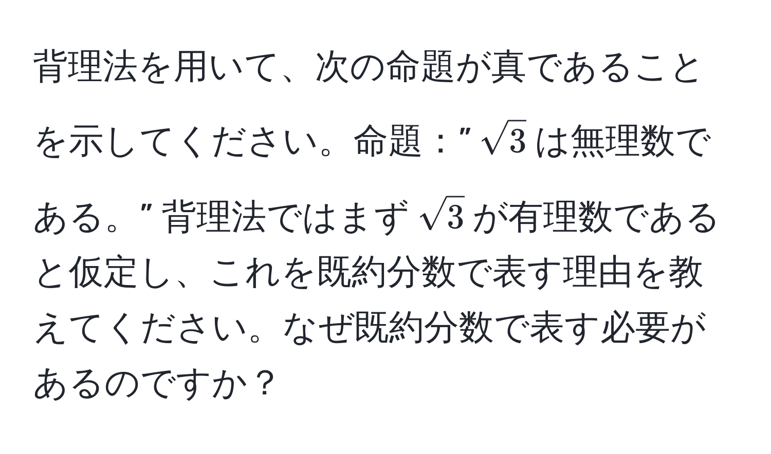 背理法を用いて、次の命題が真であることを示してください。命題：”$sqrt(3)$は無理数である。” 背理法ではまず$sqrt(3)$が有理数であると仮定し、これを既約分数で表す理由を教えてください。なぜ既約分数で表す必要があるのですか？