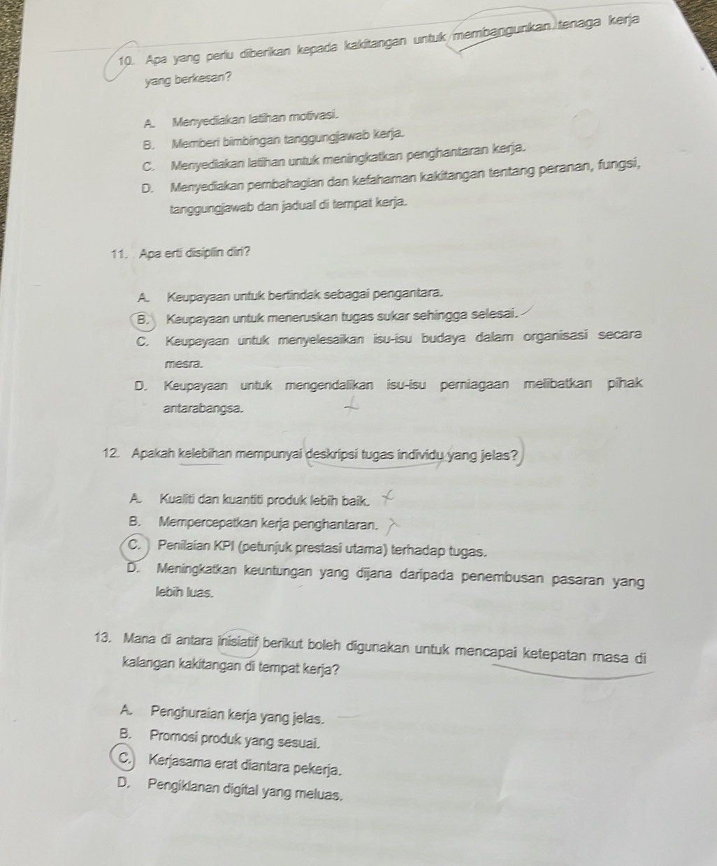 Apa yang perlu diberikan kepada kakitangan untuk/membangunkan tenaga kerja
yang berkesan?
A. Menyediakan latihan motivasi.
B. Memberi bimbingan tanggungjawab kerja.
C. Menyediakan latihan untuk meningkatkan penghantaran kerja.
D. Menyediakan pembahagian dan kefahaman kakitangan tentang peranan, fungsi,
tanggungjawab dan jadual di tempat kerja.
11. Apa erti disiplin diri?
A. Keupayaan untuk bertindak sebagai pengantara.
B. Keupayaan untuk meneruskan tugas sukar sehingga selesai.
C. Keupayaan untuk menyelesaikan isu-isu budaya dalam organisasi secara
mesra.
D. Keupayaan untuk mengendalikan isu-isu pemiagaan melibatkan pihak
antarabangsa.
12. Apakah kelebihan mempunyai deskripsi tugas individu yang jelas?
A. Kualiti dan kuantiti produk lebīh baik.
B. Mempercepatkan kerja penghantaran.
C. Penilaian KPI (petunjuk prestasi utama) terhadap tugas.
D. Meningkatkan keuntungan yang dijana daripada penembusan pasaran yang
lebih luas.
13. Mana di antara inisiatif berikut boleh digunakan untuk mencapai ketepatan masa di
kalangan kakitangan di tempat kerja?
A. Penghuraian kerja yang jelas.
B. Promosi produk yang sesuai.
C. Kerjasama erat diantara pekerja.
D. Pengiklanan digital yang meluas.