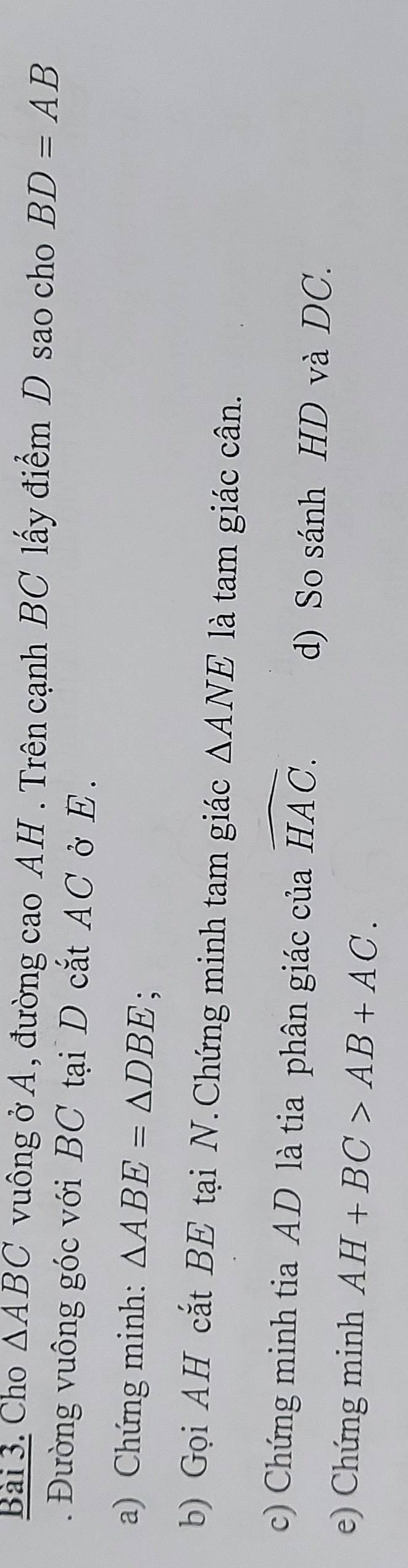 Cho △ ABC vuông ở A, đường cao AH . Trên cạnh BC lấy điểm D sao cho BD=AB. Đường vuông góc với BC tại D cắt AC ở E. 
a) Chứng minh: △ ABE=△ DBE , 
b) Gọi AH cắt BE tại N. Chứng minh tam giác △ ANE là tam giác cân. 
c) Chứng minh tia AD là tia phân giác của widehat HAC. 
d) So sánh HD và DC. 
e) Chứng minh AH+BC>AB+AC.