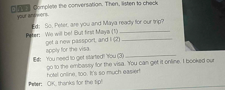 ∩ 2 Complete the conversation. Then, listen to check 
your answers. 
Ed: So, Peter, are you and Maya ready for our trip? 
Peter: We will be! But first Maya (1)_ 
get a new passport, and I (2)_ 
_ 
apply for the visa. 
Ed: You need to get started! You (3) 
go to the embassy for the visa. You can get it online. I booked our 
hotel online, too. It's so much easier! 
Peter: OK, thanks for the tip!