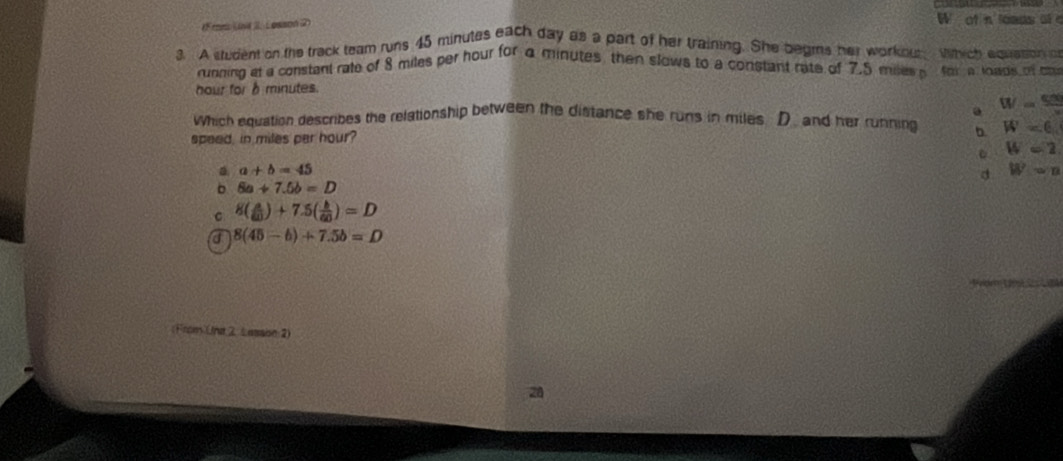 mn Lvé 2 Losson 2) W of n loads o e
g. A student on the track team runs 45 minutes each day as a part of her training. She begms her workout. Which equasion o
running at a constant rate of 8 miles per hour for a minutes then slows to a constant rate of 7.5 mies for a loads of co
hour for δ minutes.. W= 500/x 
which equation describes the relationship between the distance she runs in miles D. and her running
speed, in miles par hour? D W=6
。 W=2
a a+b=45
d W=n
。 6a+7.5b=D
C 8( a/60 )+7.5( b/60 )=D
a 8(45-6)+7.5b=D
(From Und 2Lassin 2)
28