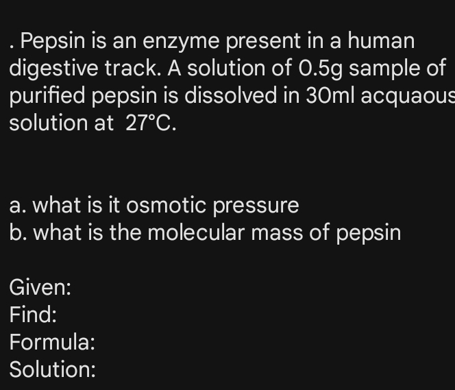 Pepsin is an enzyme present in a human 
digestive track. A solution of 0.5g sample of 
purified pepsin is dissolved in 30ml acquaous 
solution at 27°C. 
a. what is it osmotic pressure 
b. what is the molecular mass of pepsin 
Given: 
Find: 
Formula: 
Solution: