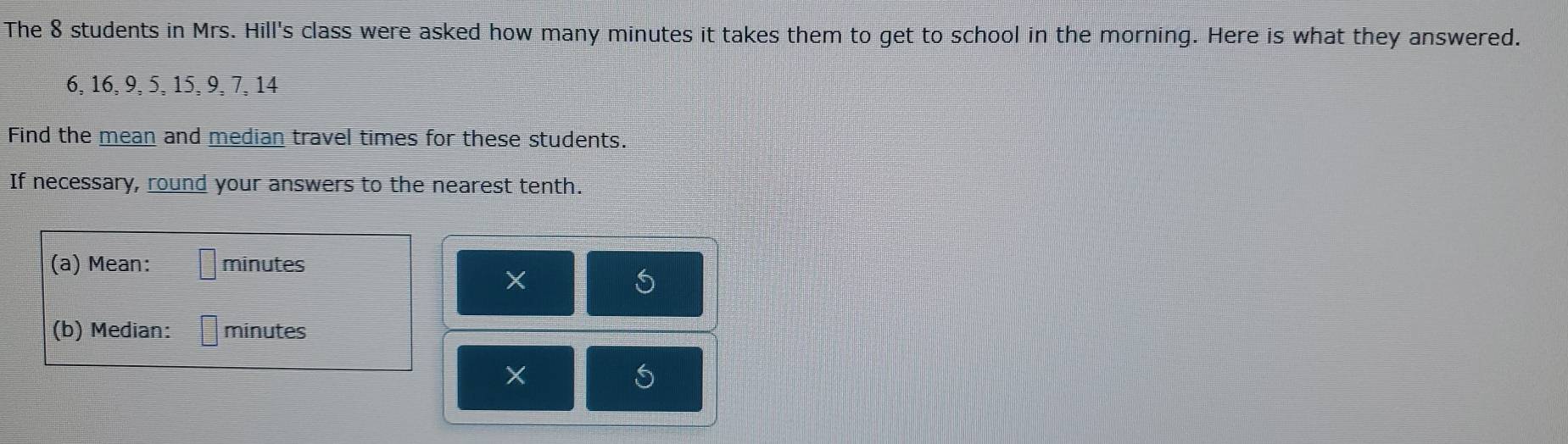 The 8 students in Mrs. Hill's class were asked how many minutes it takes them to get to school in the morning. Here is what they answered.
6, 16, 9, 5, 15, 9, 7, 14
Find the mean and median travel times for these students. 
If necessary, round your answers to the nearest tenth. 
(a) Mean: minutes
X 
(b) Median: minutes