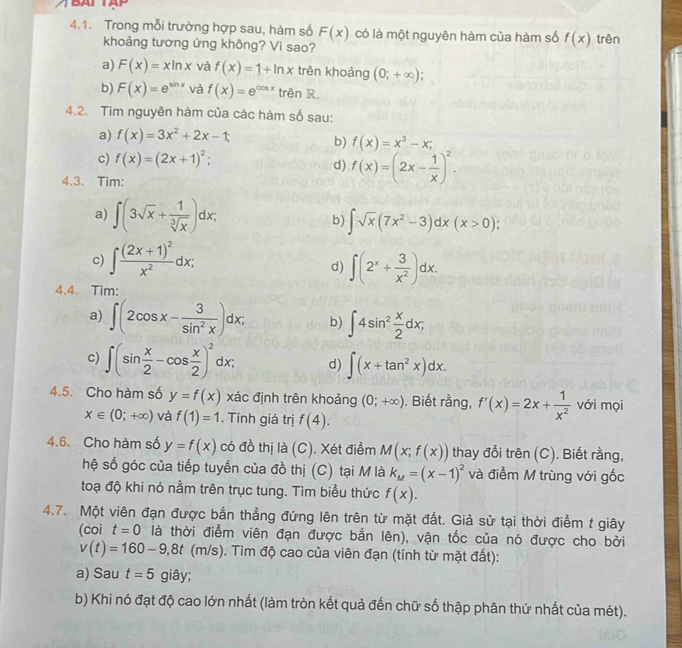 Trong mỗi trường hợp sau, hàm số F(x) có là một nguyên hàm của hàm số f(x) trên
khoảng tương ứng không? Vì sao?
a) F(x)=xln x và f(x)=1+ln x trên khoảng (0;+∈fty );
b) F(x)=e^(sin x) và f(x)=e^(cos x) trên R.
4.2. Tìm nguyên hàm của các hàm số sau:
a) f(x)=3x^2+2x-1;
b) f(x)=x^3-x;
c) f(x)=(2x+1)^2;
d) f(x)=(2x- 1/x )^2.
4.3. Tìm:
a) ∈t (3sqrt(x)+ 1/sqrt[3](x) )dx; b) ∈t sqrt(x)(7x^2-3)dx(x>0);
c) ∈t frac (2x+1)^2x^2dx;
d) ∈t (2^x+ 3/x^2 )dx.
4.4. Tìm:
a) ∈t (2cos x- 3/sin^2x )dx;
b) ∈t 4sin^2 x/2 dx;
c) ∈t (sin  x/2 -cos  x/2 )^2dx;
d) ∈t (x+tan^2x)dx.
4.5. Cho hàm số y=f(x) xác định trên khoảng (0;+∈fty ). Biết rằng, f'(x)=2x+ 1/x^2  với mọi
x∈ (0;+∈fty ) và f(1)=1. Tính giá trị f(4).
4.6. Cho hàm số y=f(x) có đồ thị là (C). Xét điểm M(x;f(x)) thay đổi trên (C). Biết rằng,
hệ số góc của tiếp tuyến của đồ thị (C) tại M là k_M=(x-1)^2 và điểm M trùng với gốc
toạ độ khi nó nằm trên trục tung. Tìm biểu thức f(x).
4.7. Một viên đạn được bắn thẳng đứng lên trên từ mặt đất. Giả sử tại thời điểm t giây
(coi t=0 là thời điểm viên đạn được bắn lên), vận tốc của nó được cho bởi
v(t)=160-9,8t(m/s). Tìm độ cao của viên đạn (tính từ mặt đất):
a) Sau t=5 giây;
b) Khi nó đạt độ cao lớn nhất (làm tròn kết quả đến chữ số thập phân thứ nhất của mét).