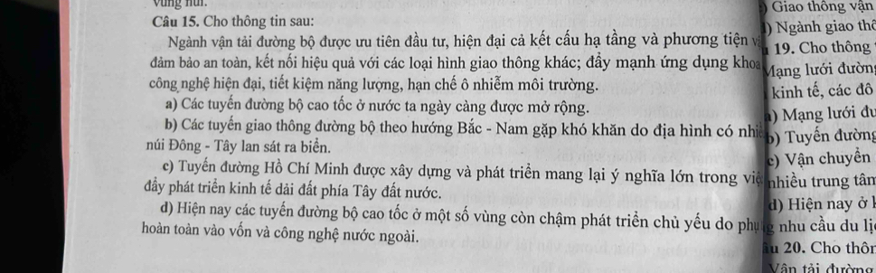 vùng nur. Giao thông vận

Câu 15. Cho thông tin sau:
Ngành vận tải đường bộ được ưu tiên đầu tư, hiện đại cả kết cấu hạ tầng và phương tiện vị 1. Cho thông ) Ngành giao thể
đảm bảo an toàn, kết nối hiệu quả với các loại hình giao thông khác; đẩy mạnh ứng dụng khoa
công nghệ hiện đại, tiết kiệm năng lượng, hạn chế ô nhiễm môi trường. Mạng lưới đườn
kinh tế, các đô
a) Các tuyến đường bộ cao tốc ở nước ta ngày càng được mở rộng.
b) Các tuyến giao thông đường bộ theo hướng Bắc - Nam gặp khó khăn do địa hình có nhi a) Mạng lưới đu
núi Đông - Tây lan sát ra biển.
b) Tuyến đường
c) Vận chuyền
c) Tuyến đường Hồ Chí Minh được xây dựng và phát triển mang lại ý nghĩa lớn trong việ nhiều trung tân
đầy phát triển kinh tế dải đất phía Tây đất nước.
d) Hiện nay ở l
d) Hiện nay các tuyến đường bộ cao tốc ở một số vùng còn chậm phát triển chủ yếu do phụng nhu cầu du lị
hoàn toàn vào vốn và công nghệ nước ngoài.
âu 20. Cho thô
Vận tải đường