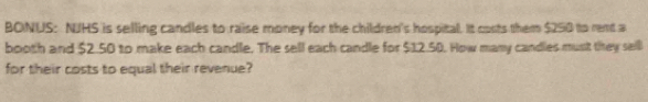 BONUS: NJHS is selling candles to raise money for the children's hospital. It costs them $250 to rent a 
booth and $2.50 to make each candle. The sell each candle for $12.50. How many candles must they seill 
for their costs to equal their revenue?