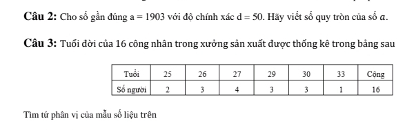 Cho số gần đúng a=1903 với độ chính xác d=50. Hãy viết số quy tròn của số α. 
Câu 3: Tuổi đời của 16 công nhân trong xưởng sản xuất được thống kê trong bảng sau 
Tìm tứ phân vị của mẫu số liệu trên