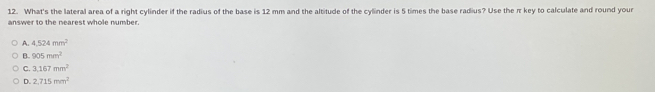 What's the lateral area of a right cylinder if the radius of the base is 12 mm and the altitude of the cylinder is 5 times the base radius? Use the πkey to calculate and round your
answer to the nearest whole number.
A. 4.524mm^2
B. 905mm^2
C. 3.167mm^2
D. 2.715mm^2