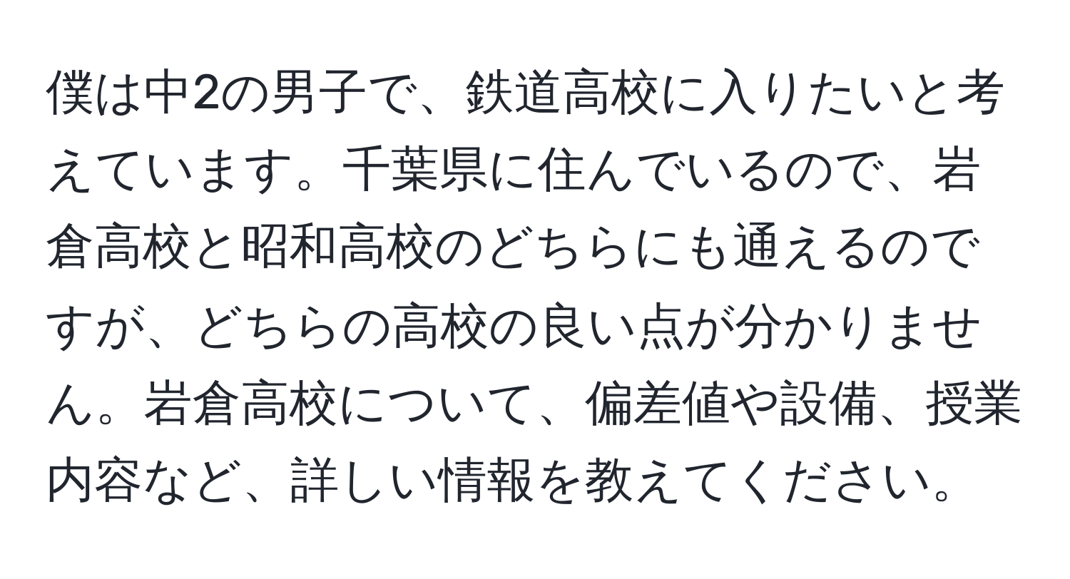 僕は中2の男子で、鉄道高校に入りたいと考えています。千葉県に住んでいるので、岩倉高校と昭和高校のどちらにも通えるのですが、どちらの高校の良い点が分かりません。岩倉高校について、偏差値や設備、授業内容など、詳しい情報を教えてください。