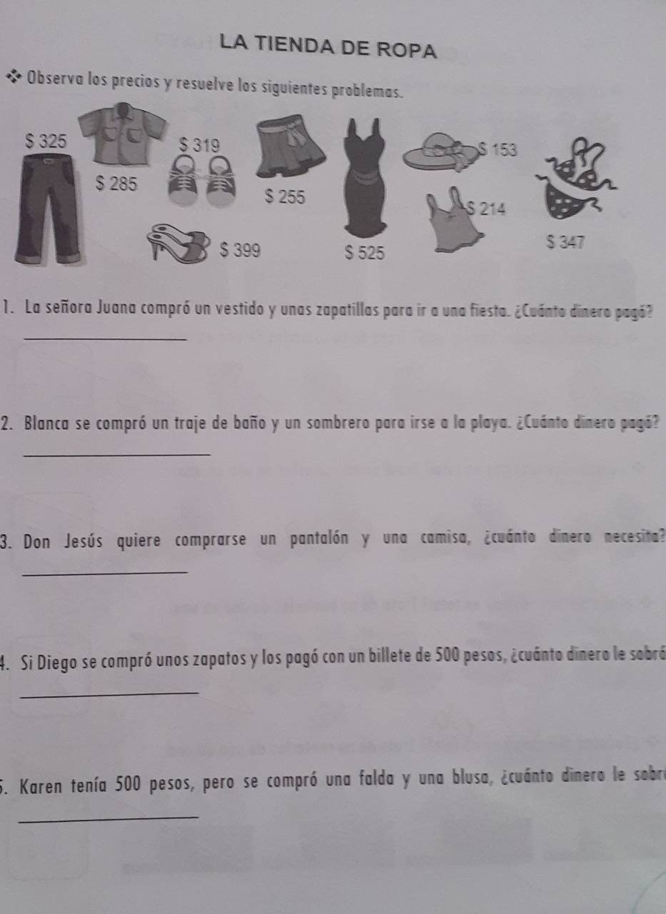 LA TIENDA DE ROPA 
Observa los precios y resuelve los siguientes problemas. 
1. La señora Juana compró un vestido y unas zapatillas para ir a una fiesta. ¿Cuánto dinero pagó? 
_ 
2. Blanca se compró un traje de baño y un sombrero para irse a la playa. ¿Cuánto dinero pagó? 
_ 
3. Don Jesús quiere comprarse un pantalón y una camisa, ¿cuánto dinero necesita? 
_ 
4. Si Diego se compró unos zapatos y los pagó con un billete de 500 pesos, ¿cuánto dinero le sobró 
_ 
5. Karen tenía 500 pesos, pero se compró una falda y una blusa, ¿cuánto dinero le sobra 
_