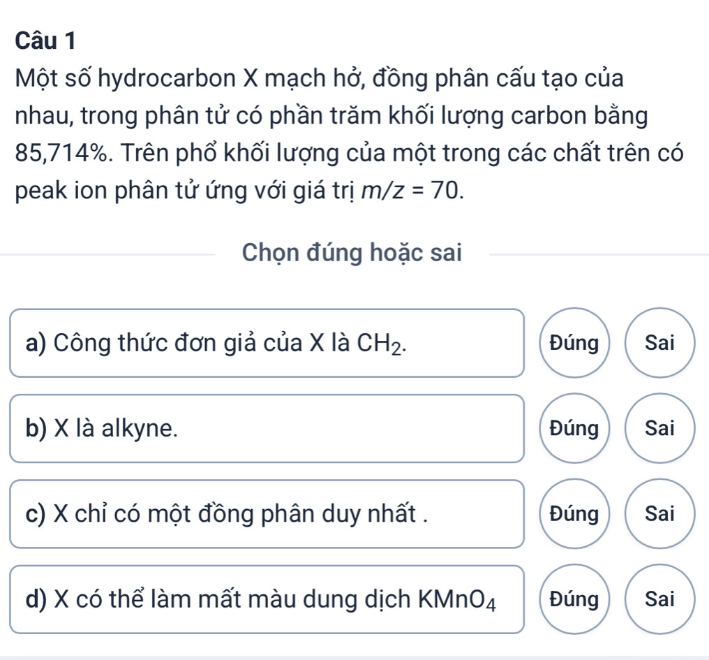 Một số hydrocarbon X mạch hở, đồng phân cấu tạo của
nhau, trong phân tử có phần trăm khối lượng carbon bằng
85,714%. Trên phổ khối lượng của một trong các chất trên có
peak ion phân tử ứng với giá trị m/z=70. 
Chọn đúng hoặc sai
a) Công thức đơn giả của X là CH_2. Đúng Sai
b) X là alkyne. Đúng Sai
c) X chỉ có một đồng phân duy nhất . Đúng Sai
d) X có thể làm mất màu dung dịch KMn O_4 Đúng Sai