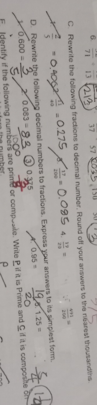 frac 71/ frac 13
37 57
150 50

C. Rewrite the following fractions to decimal number. Round off your answers to the nearest thousandths. 
X 
2  11/40 =
B  17/200 =
4.  19/20 =
r  491/200 =
D. Rewrite the following decimal numbers to fractions. Express your answers to its simplest form. 
X. 0.95= 8.1.25=
1 0.600= 2 0.083= 3 o 375
Fdentify if the following numbers are prime or composite. Write P if it is Prime and C if it is composite on 
^ 
the number .