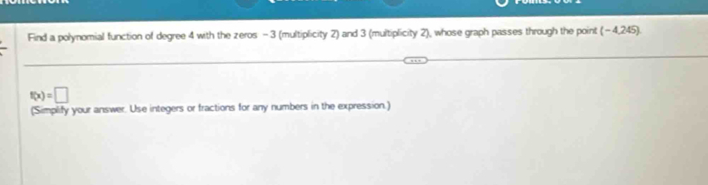 Find a polynomial function of degree 4 with the zeros - 3 (multiplicity 2) and 3 (multiplicity 2), whose graph passes through the point (-4,245).
f(x)=□
(Simplify your answer. Use integers or fractions for any numbers in the expression.)