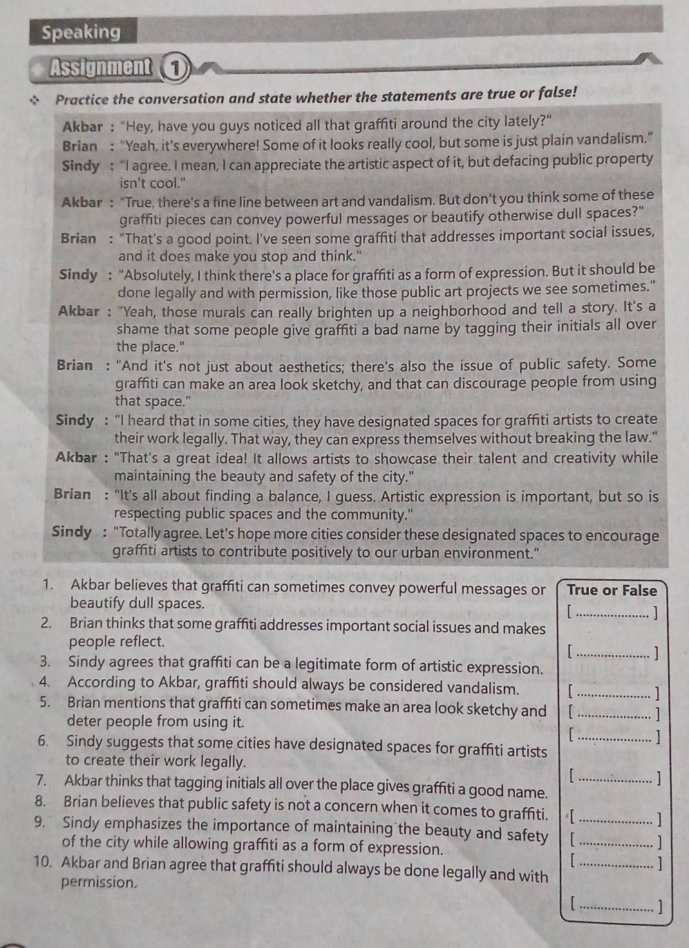 Speaking
Assignment 
* Practice the conversation and state whether the statements are true or false!
Akbar : "Hey, have you guys noticed all that graffiti around the city lately?"
Brian : "Yeah, it's everywhere! Some of it looks really cool, but some is just plain vandalism."
Sindy : “I agree. I mean, I can appreciate the artistic aspect of it, but defacing public property
isn't cool."
Akbar : “True, there's a fine line between art and vandalism. But don't you think some of these
graffiti pieces can convey powerful messages or beautify otherwise dull spaces?"
Brian : "That's a good point. I've seen some graffiti that addresses important social issues,
and it does make you stop and think."
Sindy : “Absolutely, I think there's a place for graffiti as a form of expression. But it should be
done legally and with permission, like those public art projects we see sometimes."
Akbar : "Yeah, those murals can really brighten up a neighborhood and tell a story. It's a
shame that some people give graffiti a bad name by tagging their initials all over
the place."
Brian : "And it's not just about aesthetics; there's also the issue of public safety. Some
graffiti can make an area look sketchy, and that can discourage people from using
that space."
Sindy : "I heard that in some cities, they have designated spaces for graffiti artists to create
their work legally. That way, they can express themselves without breaking the law."
Akbar : "That's a great idea! It allows artists to showcase their talent and creativity while
maintaining the beauty and safety of the city."
Brian : "It's all about finding a balance, I guess. Artistic expression is important, but so is
respecting public spaces and the community."
Sindy : "Totally agree. Let's hope more cities consider these designated spaces to encourage
graffiti artists to contribute positively to our urban environment."
1. Akbar believes that graffiti can sometimes convey powerful messages or True or False
_
beautify dull spaces.
2. Brian thinks that some graffiti addresses important social issues and makes
_
people reflect.
3. Sindy agrees that graffiti can be a legitimate form of artistic expression.
4. According to Akbar, graffiti should always be considered vandalism.   _
]
5. Brian mentions that graffiti can sometimes make an area look sketchy and _1
deter people from using it.
1
6. Sindy suggests that some cities have designated spaces for graffiti artists_
to create their work legally.
  
7. Akbar thinks that tagging initials all over the place gives graffiti a good name._
8. Brian believes that public safety is not a concern when it comes to graffiti. [
9. Sindy emphasizes the importance of maintaining the beauty and safety__
1
of the city while allowing graffiti as a form of expression.
1
10. Akbar and Brian agree that graffiti should always be done legally and with_
1
permission.
_1