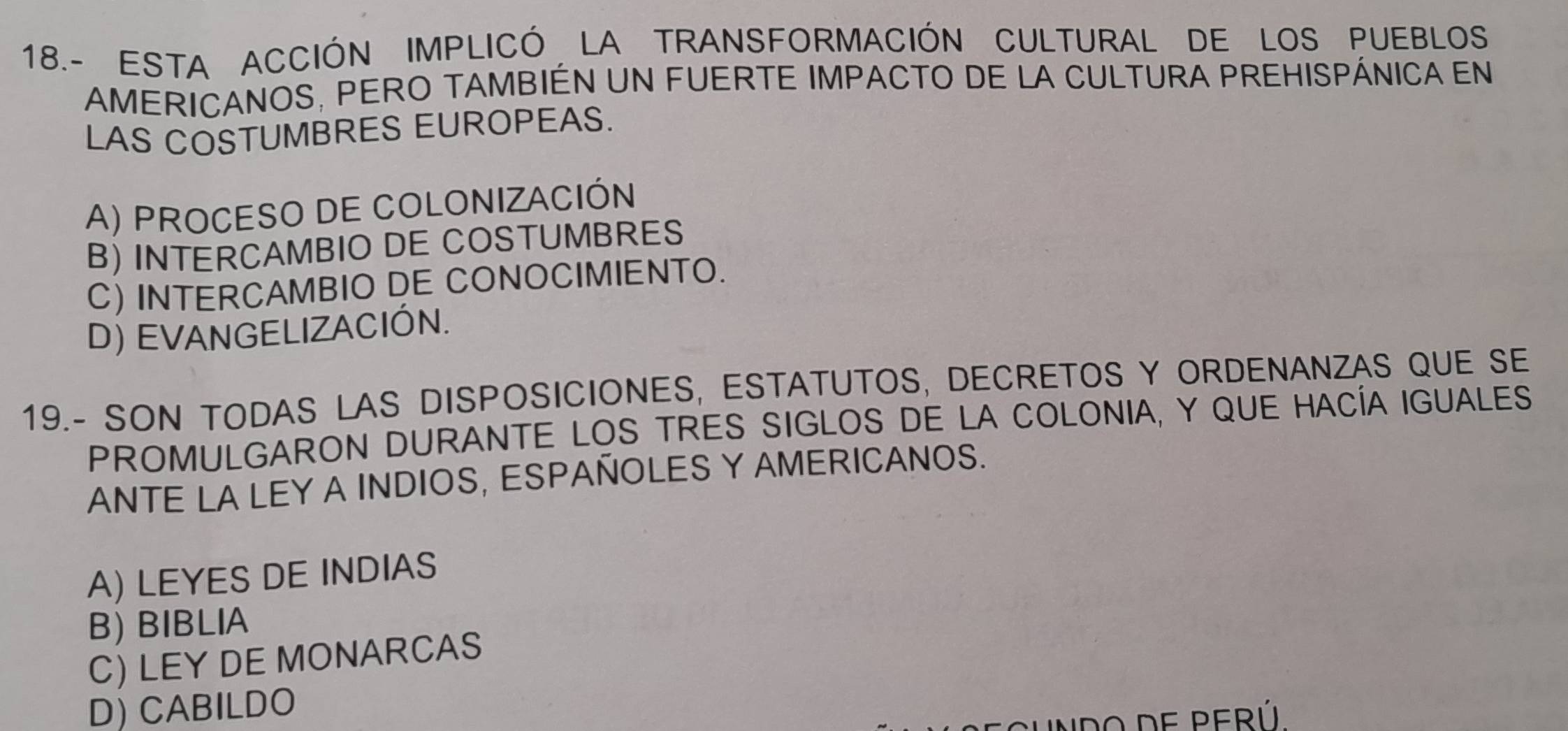 18.- ESTA ACCIÓN IMPLICÓ LA TRANSFORMACIÓN CULTURAL DE LOS PUEBLOS
AMERICANOS, PERO TAMBIÉN UN FUERTE IMPACTO DE LA CULTURA PREHISPÁNICA EN
LAS COSTUMBRES EUROPEAS.
A) PROCESO DE COLONIZACIÓN
B) INTERCAMBIO DE COSTUMBRES
C) INTERCAMBIO DE CONOCIMIENTO.
D) EVANGELIZACIÓN.
19.- SON TODAS LAS DISPOSICIONES, ESTATUTOS, DECRETOS Y ORDENANZAS QUE SE
PROMULGARON DURANTE LOS TRES SIGLOS DE LA COLONIA, Y QUE HACÍA IGUALES
ANTE LA LEY A INDIOS, ESPAÑOLES Y AMERICANOS.
A) LEYES DE INDIAS
B) BIBLIA
C) LEY DE MONARCAS
D) CABILDO
F PERÚ.