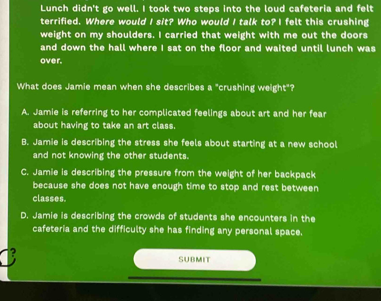 Lunch didn't go well. I took two steps into the loud cafeteria and felt
terrified. Where would I sit? Who would I talk to? I felt this crushing
weight on my shoulders. I carried that weight with me out the doors
and down the hall where I sat on the floor and waited until lunch was
over.
What does Jamie mean when she describes a "crushing weight"?
A. Jamie is referring to her complicated feelings about art and her fear
about having to take an art class.
B. Jamie is describing the stress she feels about starting at a new school
and not knowing the other students.
C. Jamie is describing the pressure from the weight of her backpack
because she does not have enough time to stop and rest between
classes.
D. Jamie is describing the crowds of students she encounters in the
cafeteria and the difficulty she has finding any personal space.
2
SUBMIT