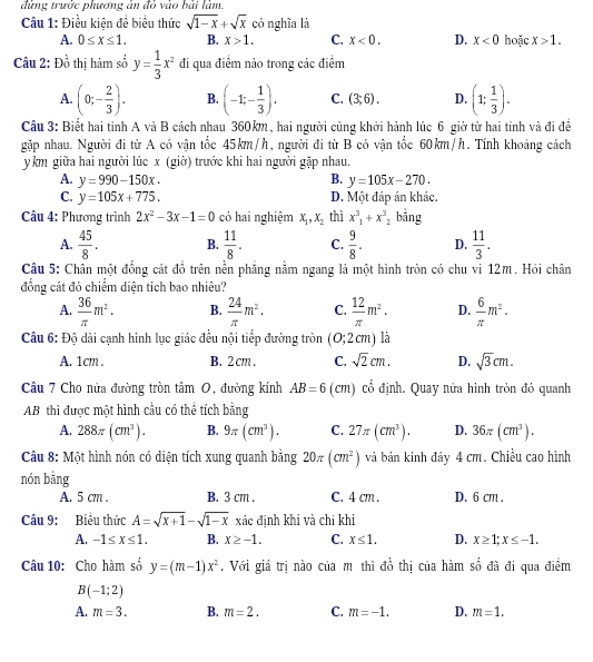 đừng trước phương án đỏ vào bài làm.
Câu 1: Điều kiện để biểu thức sqrt(1-x)+sqrt(x) có nghĩa là hoặc x>1.
A. 0≤ x≤ 1. B. x>1. C. x<0. D. x<0</tex>
Câu 2: Đồ thị hàm số y= 1/3 x^2 đi qua điểm nảo trong các điểm
A. (0;- 2/3 ). B. (-1;- 1/3 ). C. (3;6). D. (1; 1/3 ).
Câu 3: Biết hai tỉnh A và B cách nhau 360km, hai người cùng khởi hành lúc 6 giờ từ hai tinh và đi đề
gặp nhau. Người đi từ A có vận tốc 45km/h, người đi từ B có vận tốc 60km/h. Tính khoảng cách
y km giữa hai người lúc x (giờ) trước khi hai người gặp nhau.
A. y=990-150x. B. y=105x-270.
C. y=105x+775. D. Một đáp án khác.
Câu 4: Phương trình 2x^2-3x-1=0 có hai nghiệm x_1,x_2 thì x^3_1+x^3_2 bằng
A.  45/8 . B.  11/8 . C.  9/8 . D.  11/3 .
Câu 5: Chân một đống cát đồ trên nền phăng nằm ngang là một hình tròn có chu vi 12m. Hỏi chân
đổng cát đó chiếm diện tích bao nhiêu?
A.  36/π  m^2. B.  24/π  m^2. C.  12/π  m^2. D.  6/π  m^2.
Câu 6: Độ dài cạnh hình lục giác đều nội tiếp đường tròn (0;2cm) là
A. 1cm . B. 2 cm C. sqrt(2)cm. D. sqrt(3)cm.
Câu 7 Cho nửa đường tròn tâm O, đường kính AB=6 (cm) cố định. Quay nửa hình tròn đó quanh
AB thi được một hình cầu có thể tích bằng
A. 288π (cm^3). B. 9π (cm^3). C. 27π (cm^3). D. 36π (cm^3).
Câu 8: Một hình nón có diện tích xung quanh bằng 20π (cm^2) và bán kính đáy 4 cm. Chiều cao hình
nón bằng
A. 5 cm . B. 3 cm . C. 4 cm . D. 6 cm .
Câu 9: Biểu thức A=sqrt(x+1)-sqrt(1-x) xác đinh khi và chỉ khi
A. -1≤ x≤ 1. B. x≥ -1. C. x≤ 1. D. x≥ 1;x≤ -1.
Câu 10: Cho hàm số y=(m-1)x^2. Với giá trị nào của m thì đồ thị của hàm số đã đi qua điểm
B(-1;2)
A. m=3. B. m=2. C. m=-1. D. m=1.