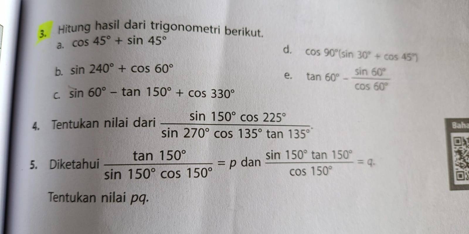 Hitung hasil dari trigonometri berikut. 
a. cos 45°+sin 45°
d. cos 90°(sin 30°+cos 45°)
b. sin 240°+cos 60°
e. tan 60°- sin 60°/cos 60° 
C. sin 60°-tan 150°+cos 330°
4. Tentukan nilai dari  sin 150°cos 225°/sin 270°cos 135°tan 135° . Baha 
5. Diketahui  tan 150°/sin 150°cos 150° =p dan  sin 150°tan 150°/cos 150° =q. 
Tentukan nilai pq.