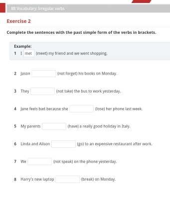 8B Vocabulary: Irregular verbs 
Exercise 2 
Complete the sentences with the past simple form of the verbs in brackets. 
Example: 
1 I met (meet) my friend and we went shopping. 
2 Jason □ (not forget) his books on Monday. 
3 They □ (not take) the bus to work yesterday. 
4 Jane feels bad because she □ (lose) her phone last week. 
5 My parents □ (have) a really good holiday in Italy. 
6 Linda and Alison □ overline circ  o) to an expensive restaurant after work. 
7 We □ (not speak) on the phone yesterday. 
8 Harry's new laptop □ (break) on Monday.