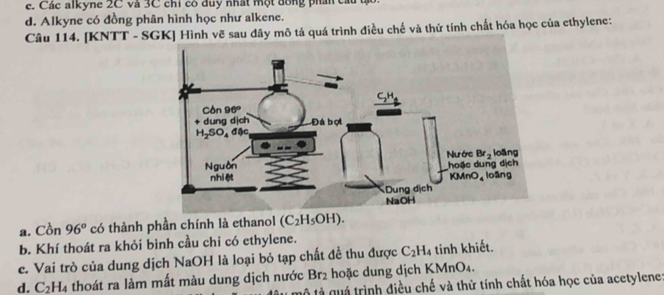 c. Các alkyne 2C và 3C chi có đuy nhất một đồng phân cầu tạo.
d. Alkyne có đồng phân hình học như alkene.
Câu 114. [KNTT - SGK] Hình vẽ sau dây mô tả quá trình điều chế và thử tính chất hóa học của ethylene:
a. Cồn 96° có thành phần chính là ethanol (C_2H_5OH).
b. Khí thoát ra khỏi bình cầu chỉ có ethylene.
c. Vai trò của dung dịch NaOH là loại bỏ tạp chất đề thu được C_2H 14 tinh khiết.
d. C_2H_4 thoát ra làm mất màu dung dịch nước Br_2 hoặc dung dịch KMnO₄.
* mộ tả quá trình điều chế và thử tính chất hóa học của acetylene: