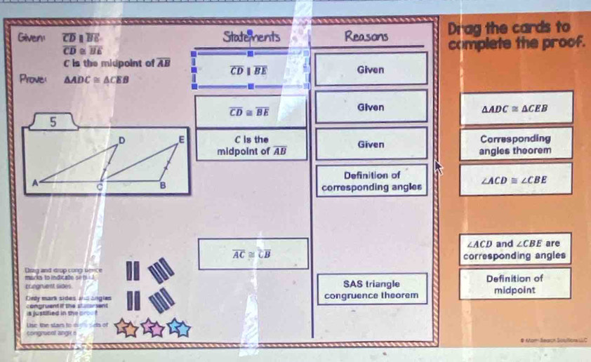 Given! overline CDparallel overline BE Statements Reasons Drag the cards to
overline CD≌ overline BE
complete the proof.
C is the micpoint of overline AB overline CDparallel overline BE Given 
Prove △ ADC≌ △ CEB
overline CD≌ overline BE
Given △ ADC≌ △ CEB
5
D E C is the Given Carresponding 
midpoint of overline AB angles theorem 
Definition of
A
B
corresponding angles ∠ ACD≌ ∠ CBE
∠ ACD and ∠ CBE are
overline AC≌ overline CB corresponding angles 
Drzg and drop cong sence 
marks to indicate set 
cringnient sides SAS triangle Definition of 
Ordy mark sides and angles congruence theorem midpoint 
congruent if the stutersent 
is justified in the proe ? 
Uise the star to di 
congracnt ange s 
# Mom Searoh Soultors LC