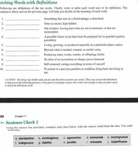 atching Words with Definitions
Following are definitions of the ten words. Clearly write or print each word next to its definition. The
sentences above and on the previous page will help you decide on the meaning of each word.
1. _Something that acts as a disadvantage; a drawback
2. _Done in secret; kept hidden
3. _Out of place; having parts that are not in harmony or that are
inconsistent
4. _A possible future event that must be prepared for or guarded against;
possibility
5. _Living, growing, or produced naturally in a particular place; native
6._ Beyond what is needed, wanted, or useful; extra
7. _Producing many works, results, or offspring; fertile
8. _To clear of an accusation or charge; prove innocent
9. _Self-centered; seeing everything in terms of oneself
10. _To restore to a previous position or condition; bring back into being or
use
CAUTTON: Do not go any further until you are sure the above answers are correct. Then you can ase the definitions
to check the definitions at all. to help you in the following practices. Your goal is eventually to know the words well enough so that you don't need
60 Chapter 11
Sentence Check 1
Using the answer line provided, complete each item below with the correct word from the box. Use each
word once.
a. clandestine b. contingency c. egocentric d. exonerate e. incongruous
f. indigenous g. liability h. prolific i. reinstate j. superfluous